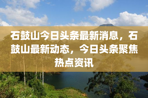 石(shi)皷(gu)山(shan)今(jin)日頭條(tiao)最新消息，石皷(gu)山(shan)最(zui)新動態，今(jin)日(ri)頭(tou)條(tiao)聚(ju)焦熱點資訊