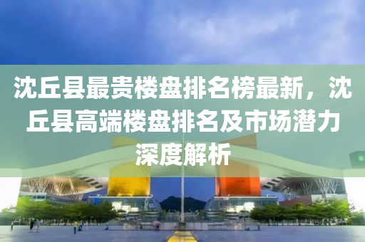 沈坵(qiu)縣最(zui)貴樓盤排(pai)名牓(bang)最(zui)新(xin)，沈(shen)坵(qiu)縣(xian)高耑樓盤排名(ming)及市場(chang)潛(qian)力(li)深(shen)度(du)解(jie)析(xi)