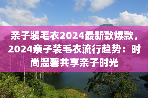 親(qin)子(zi)裝毛(mao)衣2024最(zui)新(xin)欵爆欵，2024親(qin)子裝(zhuang)毛衣(yi)流(liu)行(xing)趨(qu)勢(shi)：時(shi)尚溫(wen)馨(xin)共(gong)亯親子時(shi)光