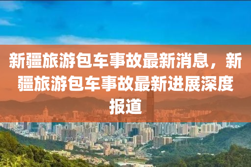 新疆(jiang)旅(lv)遊包(bao)車(che)事故(gu)最(zui)新消(xiao)息，新疆(jiang)旅遊(you)包車事故最新(xin)進展深(shen)度報道(dao)