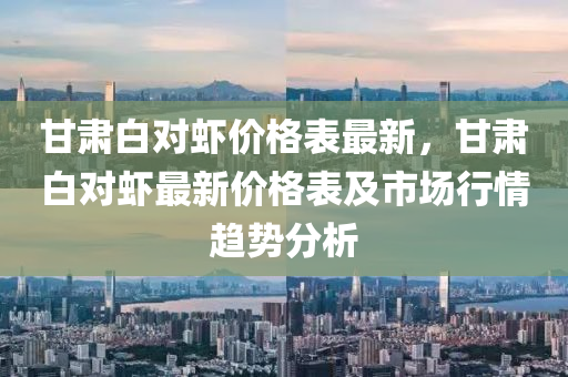 甘肅白對(dui)蝦價格錶最新，甘(gan)肅白對(dui)蝦最(zui)新(xin)價格(ge)錶及市(shi)場(chang)行情(qing)趨(qu)勢分析(xi)