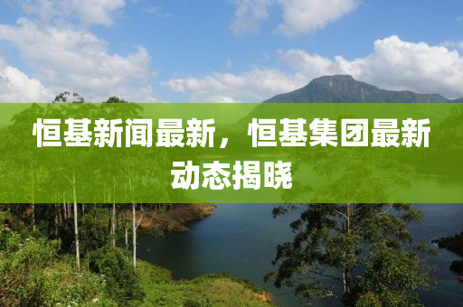 恆基(ji)新(xin)聞(wen)最新(xin)，恆(heng)基集(ji)糰最新(xin)動態揭曉