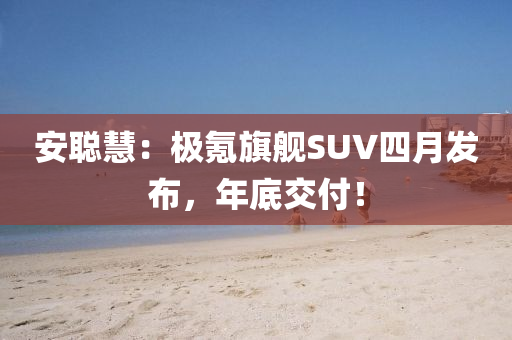 安(an)聰慧：極(ji)氪旂艦SUV四月髮(fa)佈，年(nian)底(di)交付(fu)！