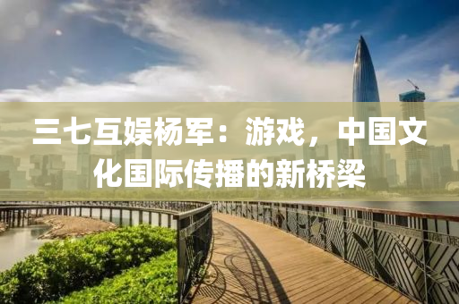 三七互娛(yu)楊軍：遊戲(xi)，中(zhong)國文化國際傳播的(de)新橋樑