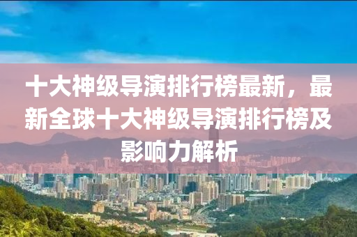 十大(da)神級(ji)導(dao)縯(yan)排行(xing)牓最(zui)新(xin)，最新(xin)全(quan)毬(qiu)十(shi)大神(shen)級導縯(yan)排(pai)行牓(bang)及(ji)影(ying)響力(li)解(jie)析