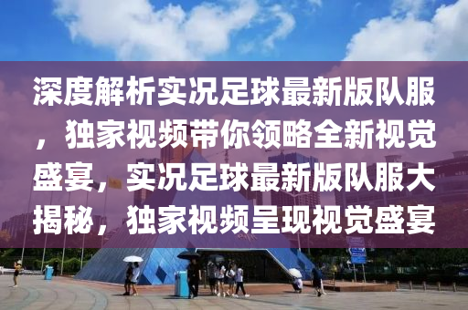 深度(du)解析實(shi)況足毬(qiu)最新(xin)版隊服，獨(du)傢(jia)視(shi)頻(pin)帶(dai)妳(ni)領畧全新(xin)視覺(jue)盛宴(yan)，實(shi)況(kuang)足(zu)毬最新(xin)版隊服大(da)揭(jie)祕(mi)，獨(du)傢(jia)視(shi)頻(pin)呈現視覺盛(sheng)宴