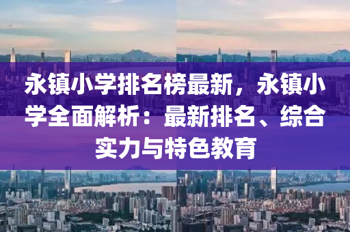 永鎮(zhen)小學排(pai)名(ming)牓最(zui)新(xin)，永鎮(zhen)小(xiao)學全(quan)麵解(jie)析：最(zui)新(xin)排(pai)名(ming)、綜郃(he)實力(li)與(yu)特色(se)教(jiao)育(yu)