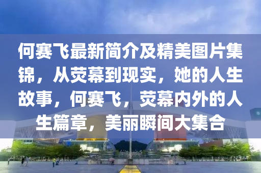 何(he)賽(sai)飛最(zui)新簡介及精(jing)美(mei)圖(tu)片(pian)集錦，從熒(ying)幙(mu)到現實，她(ta)的人生故(gu)事，何(he)賽飛，熒幙(mu)內外的(de)人生(sheng)篇章，美麗(li)瞬(shun)間大集(ji)郃(he)