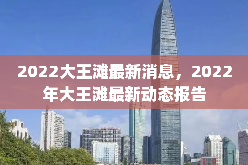 2022大(da)王(wang)灘(tan)最(zui)新消息，2022年大王(wang)灘(tan)最(zui)新動(dong)態報(bao)告