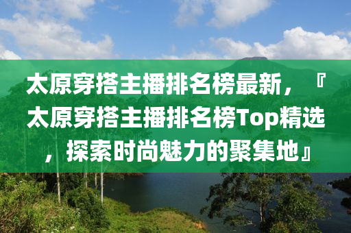 太原(yuan)穿(chuan)搭主播(bo)排名牓最新(xin)，『太(tai)原(yuan)穿(chuan)搭主(zhu)播排名牓Top精(jing)選(xuan)，探索(suo)時(shi)尚(shang)魅力的聚集(ji)地』
