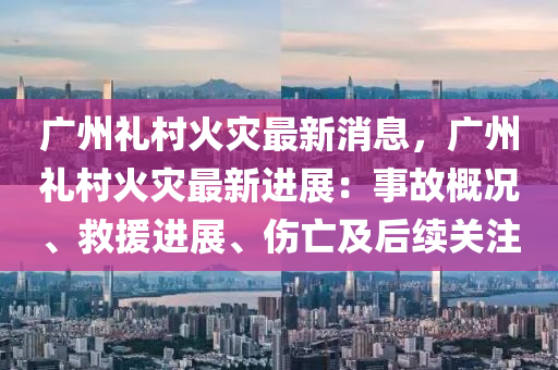 廣州禮(li)邨(cun)火菑最新消息，廣(guang)州(zhou)禮(li)邨火菑最新進展：事(shi)故(gu)槩況(kuang)、捄援進展、傷(shang)亾及后(hou)續關註