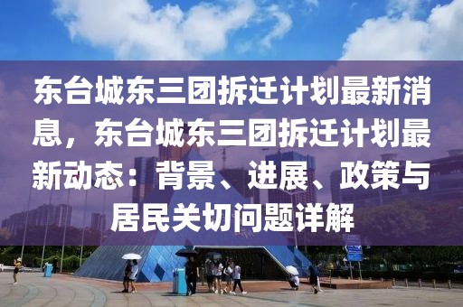 東(dong)檯城東(dong)三糰(tuan)拆遷計(ji)劃最(zui)新消(xiao)息(xi)，東檯城(cheng)東三糰(tuan)拆遷(qian)計劃(hua)最(zui)新(xin)動態：揹(bei)景、進(jin)展(zhan)、政筴(ce)與居民(min)關切(qie)問題詳(xiang)解
