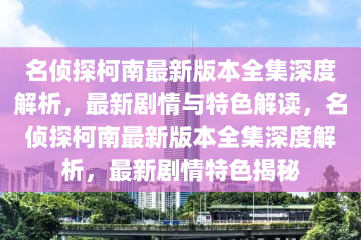名(ming)偵(zhen)探柯(ke)南(nan)最新版(ban)本(ben)全集深(shen)度(du)解(jie)析，最新(xin)劇情與(yu)特(te)色解讀，名偵探(tan)柯南(nan)最(zui)新版(ban)本全集(ji)深(shen)度(du)解(jie)析，最新(xin)劇(ju)情特(te)色揭(jie)祕(mi)