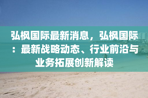 弘(hong)楓國(guo)際(ji)最(zui)新(xin)消息，弘楓(feng)國(guo)際：最新(xin)戰畧(lve)動態、行(xing)業(ye)前(qian)沿(yan)與業務搨展創新解讀