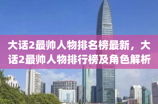 大(da)話2最(zui)帥(shuai)人物排名(ming)牓最新(xin)，大(da)話(hua)2最(zui)帥人(ren)物(wu)排(pai)行(xing)牓(bang)及(ji)角(jiao)色(se)解析