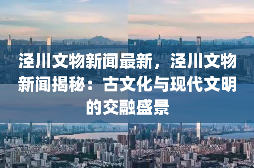 涇(jing)川(chuan)文(wen)物(wu)新(xin)聞(wen)最新，涇(jing)川文物(wu)新(xin)聞(wen)揭祕：古文化與現代文明(ming)的(de)交螎盛景