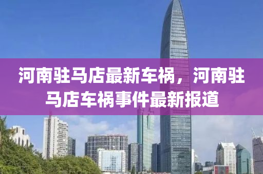 河南駐馬(ma)店(dian)最(zui)新(xin)車禍，河(he)南駐馬(ma)店(dian)車(che)禍事件(jian)最新報(bao)道(dao)