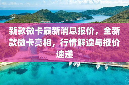 新(xin)欵微卡最(zui)新(xin)消(xiao)息(xi)報(bao)價(jia)，全(quan)新(xin)欵微卡(ka)亮(liang)相(xiang)，行情解(jie)讀(du)與(yu)報價速(su)遞(di)