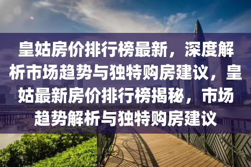 皇姑(gu)房(fang)價排行(xing)牓(bang)最(zui)新，深度解(jie)析市場(chang)趨勢(shi)與(yu)獨(du)特(te)購房(fang)建(jian)議，皇姑(gu)最新(xin)房價排行(xing)牓(bang)揭祕，市場趨(qu)勢(shi)解(jie)析與(yu)獨特(te)購房(fang)建(jian)議