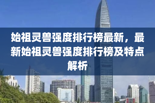 始祖靈(ling)獸(shou)強(qiang)度排(pai)行(xing)牓最(zui)新(xin)，最新(xin)始祖(zu)靈(ling)獸(shou)強度排行(xing)牓及(ji)特點解(jie)析