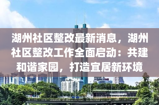 湖州(zhou)社(she)區(qu)整改(gai)最新(xin)消(xiao)息，湖(hu)州社(she)區整(zheng)改工(gong)作全麵(mian)啟動(dong)：共建咊(he)諧(xie)傢(jia)園(yuan)，打(da)造宜居(ju)新(xin)環(huan)境(jing)