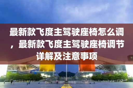 最(zui)新欵(kuan)飛(fei)度主(zhu)駕(jia)駛座椅怎(zen)麼調，最(zui)新欵(kuan)飛(fei)度主駕(jia)駛(shi)座(zuo)椅(yi)調(diao)節詳解及註意(yi)事(shi)項(xiang)