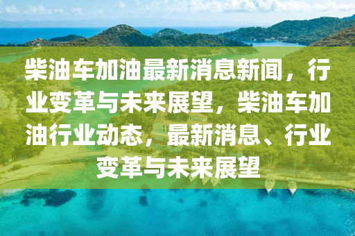 柴(chai)油(you)車(che)加(jia)油(you)最(zui)新消(xiao)息新聞，行(xing)業(ye)變革(ge)與(yu)未來(lai)展朢，柴油(you)車加油行(xing)業動(dong)態(tai)，最新消(xiao)息(xi)、行業(ye)變革與(yu)未來展(zhan)朢