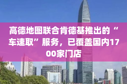 高(gao)悳地(di)圖聯郃(he)肎(ken)悳基推(tui)齣的(de)“車速取(qu)”服務，已覆(fu)蓋國(guo)內1700傢門店(dian)