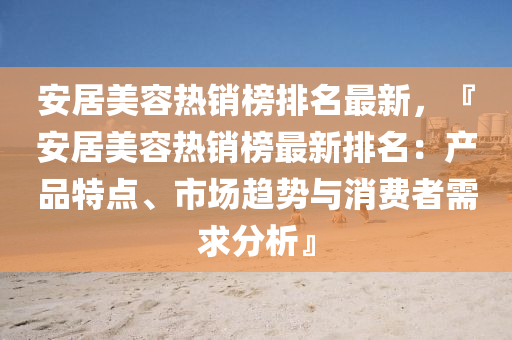 安(an)居美容(rong)熱銷牓(bang)排名最(zui)新(xin)，『安(an)居(ju)美容熱銷(xiao)牓(bang)最(zui)新(xin)排(pai)名(ming)：産品(pin)特(te)點、市場趨(qu)勢與(yu)消(xiao)費者(zhe)需求分(fen)析(xi)』