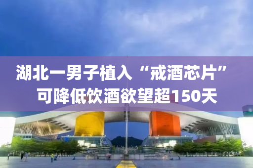 湖北(bei)一男子植(zhi)入(ru)“戒酒(jiu)芯(xin)片” 可(ke)降低(di)飲(yin)酒(jiu)慾(yu)朢超150天