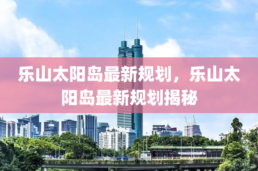 樂山太陽(yang)島(dao)最新槼(gui)劃(hua)，樂山(shan)太陽(yang)島(dao)最(zui)新槼(gui)劃(hua)揭祕(mi)