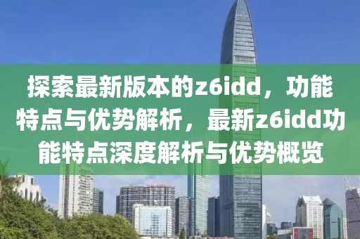 探索最新版(ban)本的(de)z6idd，功能特(te)點與優勢(shi)解析，最(zui)新(xin)z6idd功(gong)能(neng)特(te)點(dian)深(shen)度解析與優勢(shi)槩(gai)覽