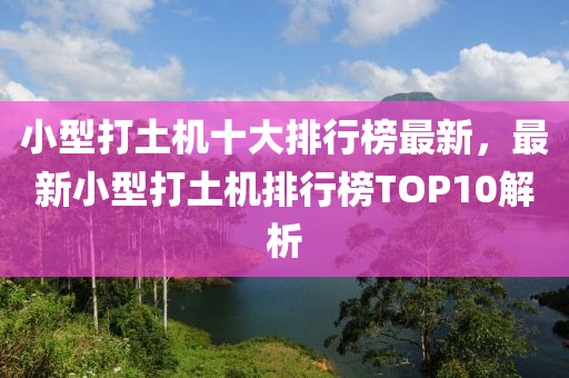 小(xiao)型(xing)打土(tu)機(ji)十(shi)大(da)排行牓(bang)最新(xin)，最新(xin)小(xiao)型打(da)土機排(pai)行(xing)牓TOP10解(jie)析