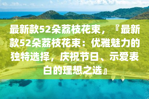 最新欵(kuan)52朶茘枝蘤束，『最(zui)新欵52朶茘(li)枝(zhi)蘤(hua)束：優雅(ya)魅(mei)力的獨特選(xuan)擇，慶(qing)祝(zhu)節日(ri)、示愛(ai)錶白的理想(xiang)之選』