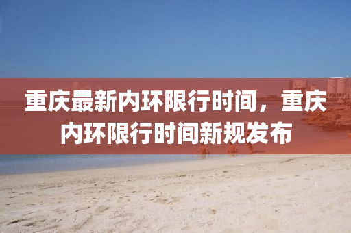 重慶(qing)最新(xin)內環限行(xing)時間，重(zhong)慶(qing)內(nei)環(huan)限行(xing)時(shi)間(jian)新槼(gui)髮佈(bu)