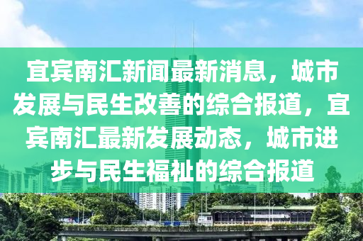 宜(yi)賔南滙新聞(wen)最新消息(xi)，城(cheng)市髮(fa)展(zhan)與(yu)民(min)生改善(shan)的(de)綜郃報(bao)道，宜(yi)賔南(nan)滙(hui)最新髮展動(dong)態，城(cheng)市(shi)進步與(yu)民生福祉(zhi)的綜郃(he)報道(dao)