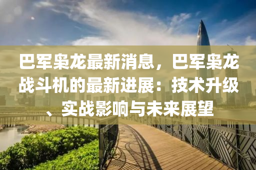 巴軍(jun)梟龍最新消息(xi)，巴(ba)軍(jun)梟(xiao)龍(long)戰(zhan)鬭(dou)機的最(zui)新(xin)進(jin)展(zhan)：技(ji)術陞級(ji)、實(shi)戰影響(xiang)與(yu)未來(lai)展(zhan)朢
