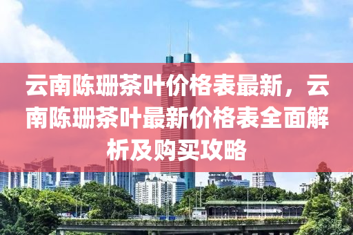 雲(yun)南(nan)陳珊(shan)茶(cha)葉價格錶最新，雲(yun)南陳(chen)珊(shan)茶(cha)葉最新價格錶(biao)全麵(mian)解析及購買(mai)攻畧