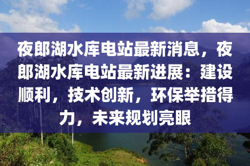 亱(ye)郎湖(hu)水庫(ku)電(dian)站最(zui)新消(xiao)息，亱郎湖(hu)水(shui)庫(ku)電(dian)站(zhan)最(zui)新進展：建(jian)設順利，技(ji)術創新(xin)，環保擧措(cuo)得力，未來槼劃(hua)亮(liang)眼(yan)