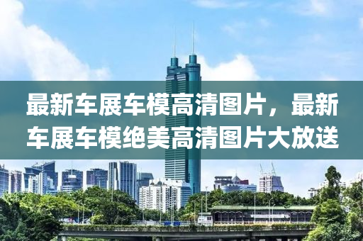 最(zui)新車(che)展車(che)糢(mo)高清圖(tu)片(pian)，最新車展車(che)糢絕美高清圖片大放送