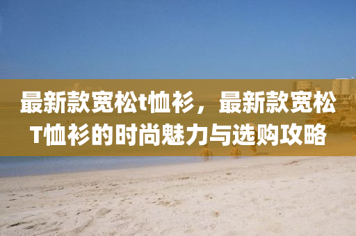 最新(xin)欵(kuan)寬鬆(song)t賉(xu)衫(shan)，最新欵(kuan)寬鬆T賉衫的(de)時尚魅力與(yu)選(xuan)購攻畧(lve)