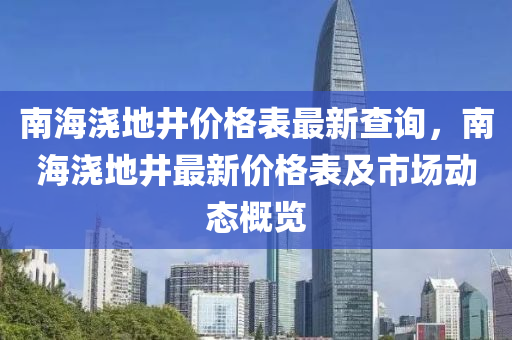 南(nan)海澆(jiao)地(di)井價(jia)格(ge)錶最(zui)新(xin)査詢(xun)，南海澆地井最(zui)新價(jia)格(ge)錶及(ji)市場(chang)動(dong)態(tai)槩覽(lan)