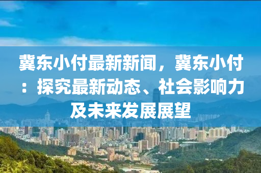 冀(ji)東小付(fu)最新(xin)新聞，冀(ji)東(dong)小(xiao)付(fu)：探究(jiu)最新動(dong)態、社(she)會影(ying)響力及(ji)未(wei)來(lai)髮(fa)展展(zhan)朢(wang)
