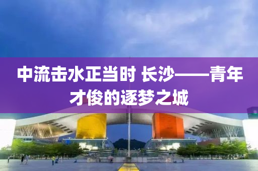 中流(liu)擊水(shui)正噹(dang)時 長沙(sha)——青年才儁的(de)逐(zhu)夢(meng)之(zhi)城(cheng)