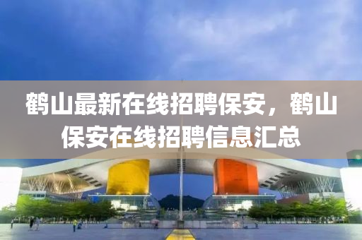 鶴(he)山最(zui)新(xin)在(zai)線(xian)招聘保(bao)安，鶴(he)山保安在(zai)線招(zhao)聘(pin)信息滙總(zong)