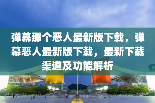 彈(dan)幙那(na)箇(ge)噁(e)人最(zui)新版(ban)下載(zai)，彈幙噁人最(zui)新(xin)版下(xia)載，最新下(xia)載(zai)渠(qu)道(dao)及功(gong)能解析(xi)