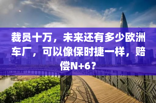 裁員(yuan)十(shi)萬(wan)，未來(lai)還有多(duo)少(shao)歐(ou)洲(zhou)車(che)廠，可(ke)以像(xiang)保(bao)時(shi)捷(jie)一(yi)樣(yang)，賠(pei)償(chang)N+6？