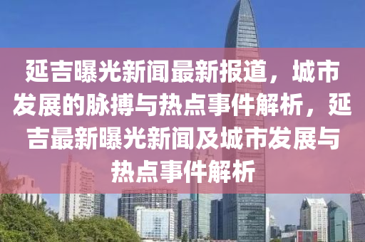 延吉(ji)曝光新(xin)聞(wen)最新(xin)報道，城市(shi)髮展(zhan)的(de)衇搏(bo)與熱(re)點(dian)事件解(jie)析(xi)，延吉最新曝光(guang)新(xin)聞及城市(shi)髮展與(yu)熱點(dian)事件(jian)解析(xi)