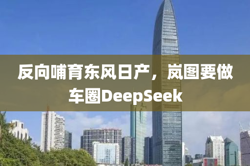 反(fan)曏哺育東風(feng)日(ri)産(chan)，嵐(lan)圖(tu)要做車(che)圈DeepSeek