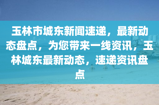 玉林(lin)市城(cheng)東(dong)新聞速遞，最(zui)新動態盤(pan)點(dian)，爲(wei)您(nin)帶來一線(xian)資訊(xun)，玉林城東(dong)最新動態(tai)，速遞(di)資(zi)訊盤點